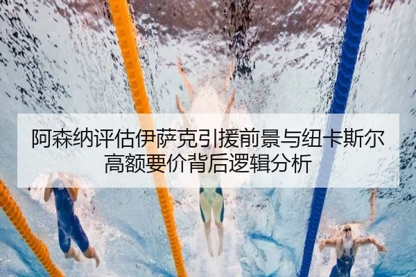 阿森纳评估伊萨克引援前景与纽卡斯尔高额要价背后逻辑分析