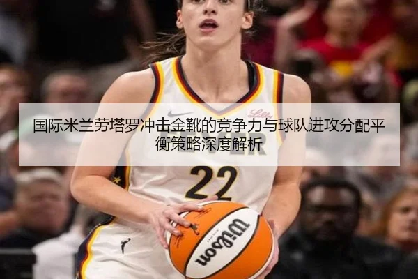 国际米兰劳塔罗冲击金靴的竞争力与球队进攻分配平衡策略深度解析