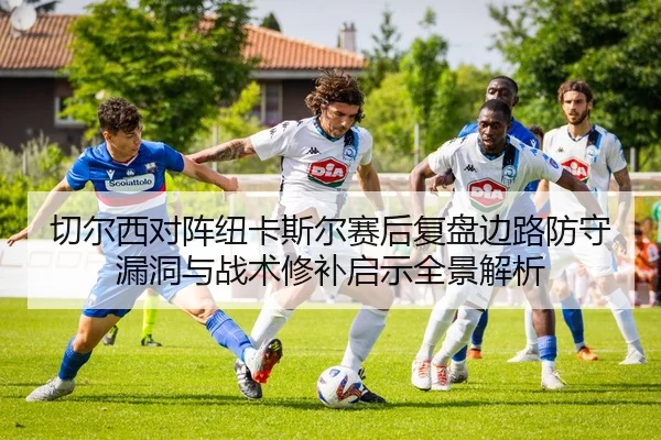 切尔西对阵纽卡斯尔赛后复盘边路防守漏洞与战术修补启示全景解析